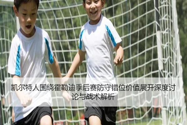 凯尔特人围绕霍勒迪季后赛防守错位价值展开深度讨论与战术解析