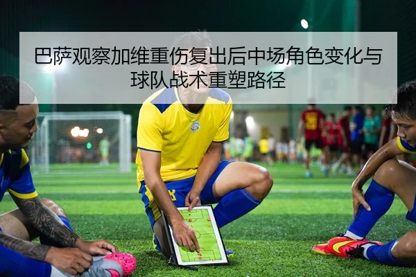 巴萨观察加维重伤复出后中场角色变化与球队战术重塑路径