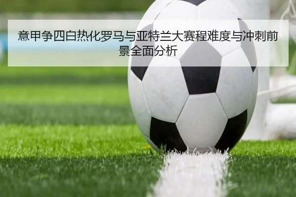 意甲争四白热化罗马与亚特兰大赛程难度与冲刺前景全面分析