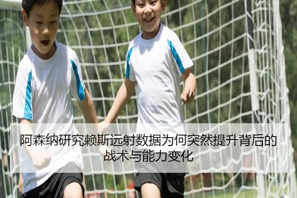 阿森纳研究赖斯远射数据为何突然提升背后的战术与能力变化