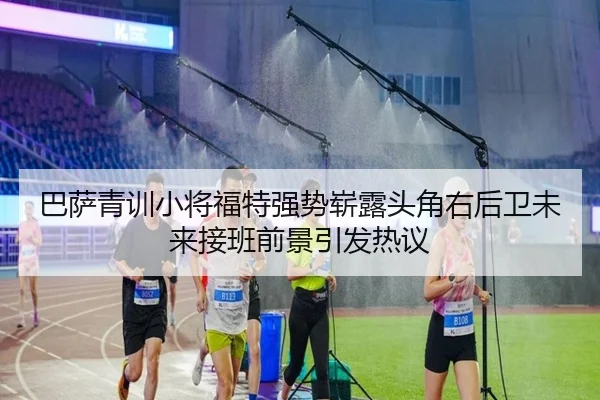 巴萨青训小将福特强势崭露头角右后卫未来接班前景引发热议